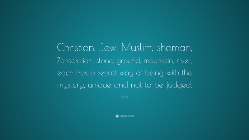 Rumi Quote: “Christian, Jew, Muslim, shaman, Zoroastrian, stone, ground, mountain, river, each has a secret way of being with the mystery, unique and not to be judged.”