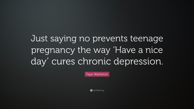 Faye Wattleton Quote: “Just saying no prevents teenage pregnancy the way ‘Have a nice day’ cures chronic depression.”