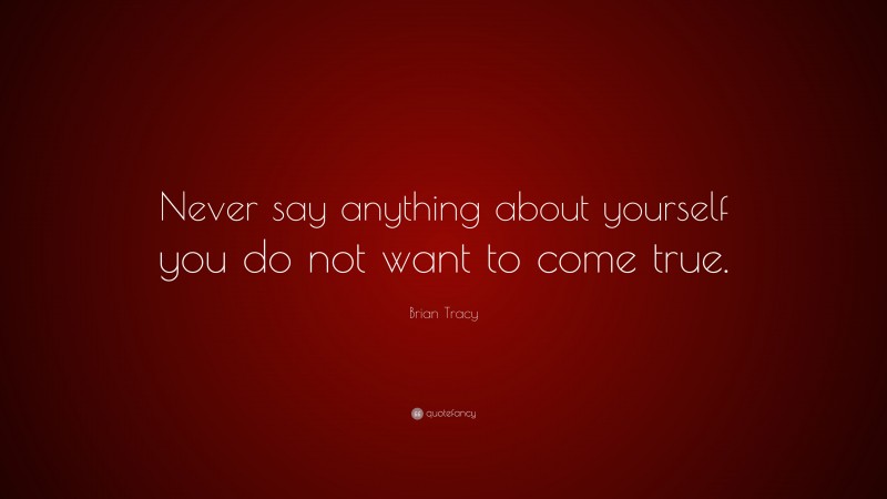 Brian Tracy Quote: “Never say anything about yourself you do not want to come true.”
