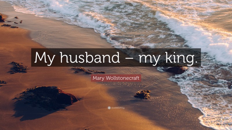 Mary Wollstonecraft Quote: “My husband – my king.”