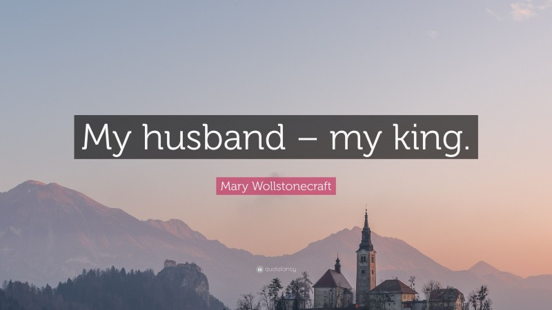 Mary Wollstonecraft Quote: “My husband – my king.”