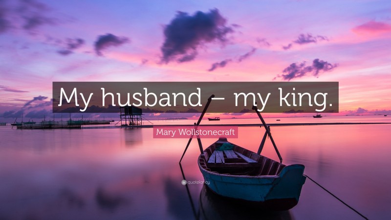 Mary Wollstonecraft Quote: “My husband – my king.”