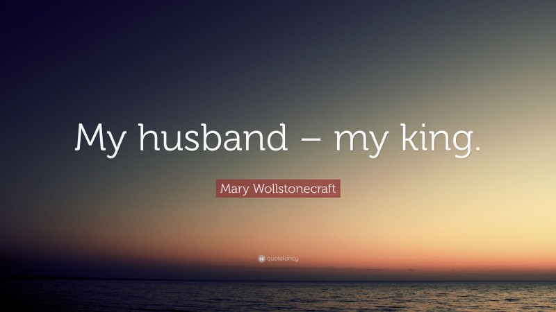 Mary Wollstonecraft Quote: “My husband – my king.”