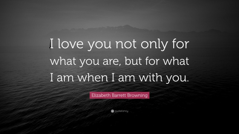 Elizabeth Barrett Browning Quote: “I love you not only for what you are, but for what I am when I am with you.”