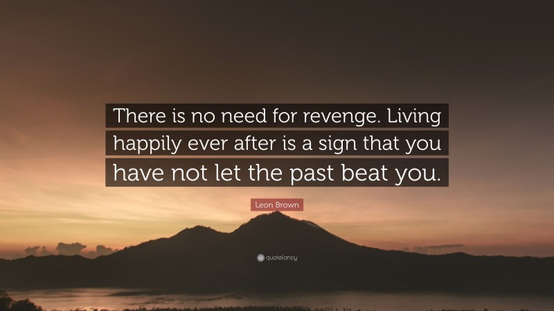Leon Brown Quote: “There is no need for revenge. Living happily ever after is a sign that you have not let the past beat you.”
