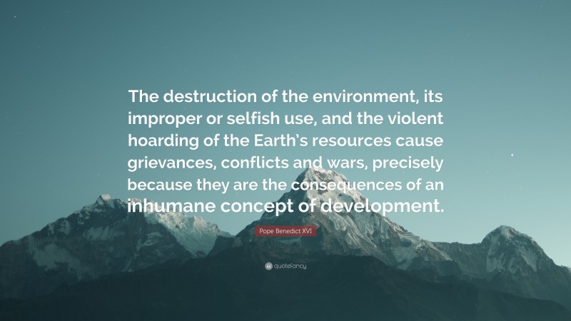Pope Benedict XVI Quote: “The destruction of the environment, its improper or selfish use, and the violent hoarding of the Earth’s resources cause grievances, conflicts and wars, precisely because they are the consequences of an inhumane concept of development.”
