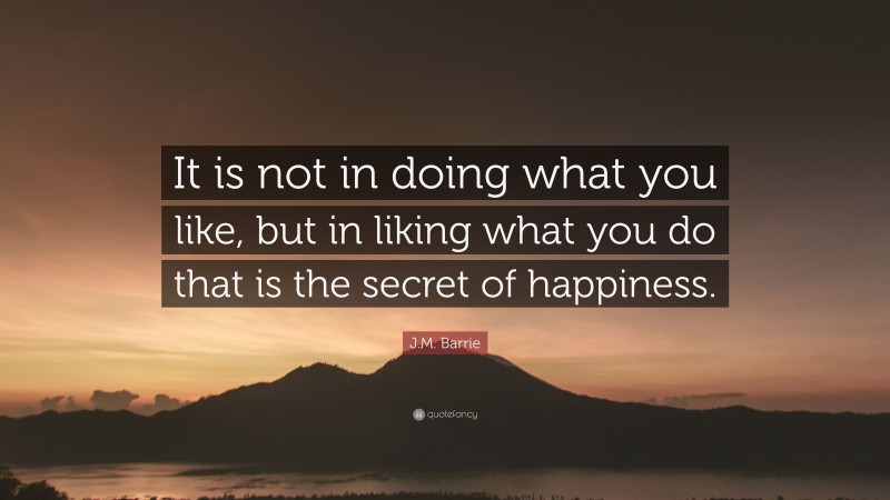 J.M. Barrie Quote: “It is not in doing what you like, but in liking what you do that is the secret of happiness.”