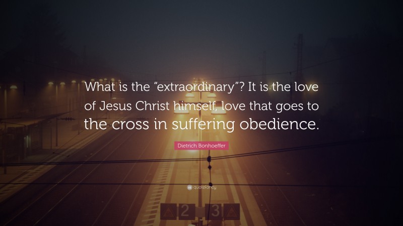 Dietrich Bonhoeffer Quote: “What is the “extraordinary”? It is the love of Jesus Christ himself, love that goes to the cross in suffering obedience.”