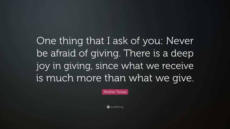 Mother Teresa Quote: “One thing that I ask of you: Never be afraid of giving. There is a deep joy in giving, since what we receive is much more than what we give.”