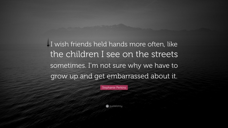 Stephanie Perkins Quote: “I wish friends held hands more often, like the children I see on the streets sometimes. I’m not sure why we have to grow up and get embarrassed about it.”