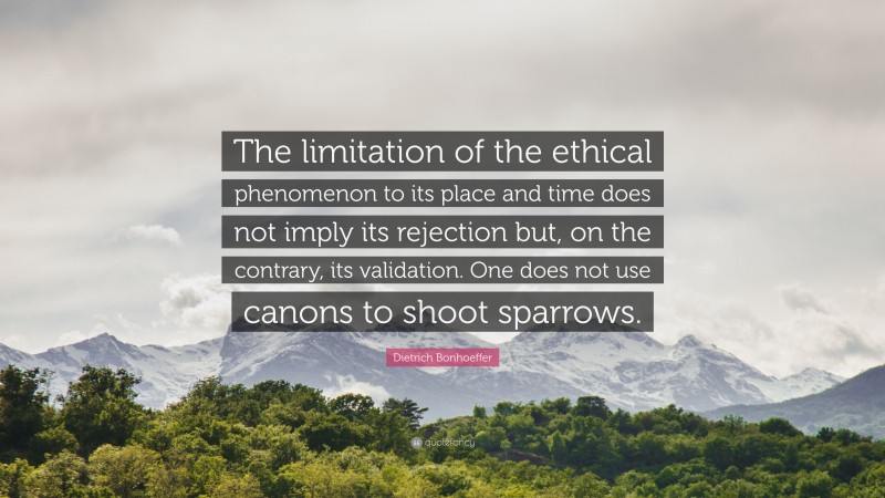 Dietrich Bonhoeffer Quote: “The limitation of the ethical phenomenon to its place and time does not imply its rejection but, on the contrary, its validation. One does not use canons to shoot sparrows.”