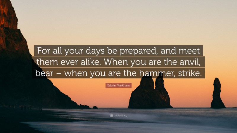 Edwin Markham Quote: “For all your days be prepared, and meet them ever alike. When you are the anvil, bear – when you are the hammer, strike.”