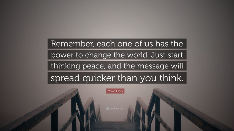 Yoko Ono Quote: “Remember, each one of us has the power to change the world. Just start thinking peace, and the message will spread quicker than you think.”