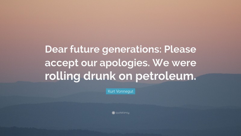 Kurt Vonnegut Quote: “Dear future generations: Please accept our apologies. We were rolling drunk on petroleum.”