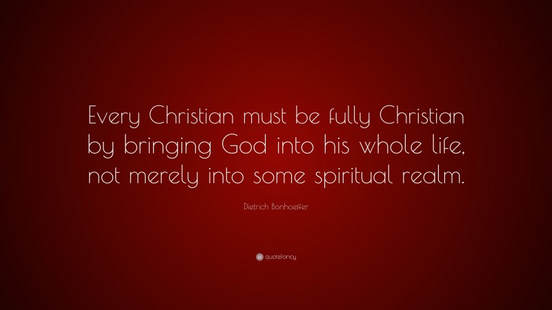 Dietrich Bonhoeffer Quote: “Every Christian must be fully Christian by bringing God into his whole life, not merely into some spiritual realm.”