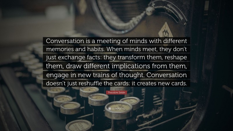 Theodore Zeldin Quote: “Conversation is a meeting of minds with different memories and habits. When minds meet, they don’t just exchange facts: they transform them, reshape them, draw different implications from them, engage in new trains of thought. Conversation doesn’t just reshuffle the cards: it creates new cards.”
