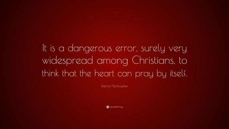 Dietrich Bonhoeffer Quote: “It is a dangerous error, surely very widespread among Christians, to think that the heart can pray by itself.”