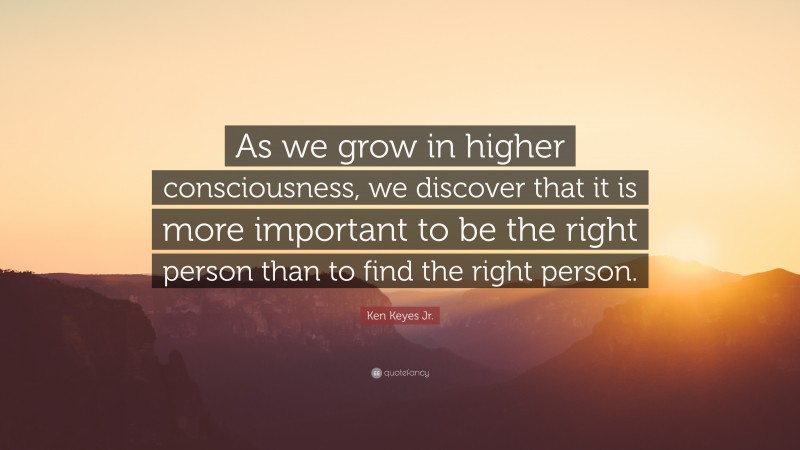 Ken Keyes Jr. Quote: “As we grow in higher consciousness, we discover that it is more important to be the right person than to find the right person.”