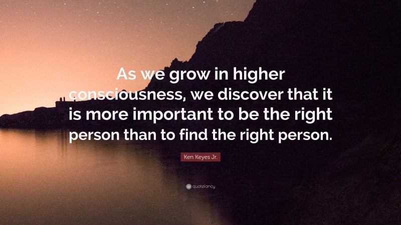 Ken Keyes Jr. Quote: “As we grow in higher consciousness, we discover that it is more important to be the right person than to find the right person.”