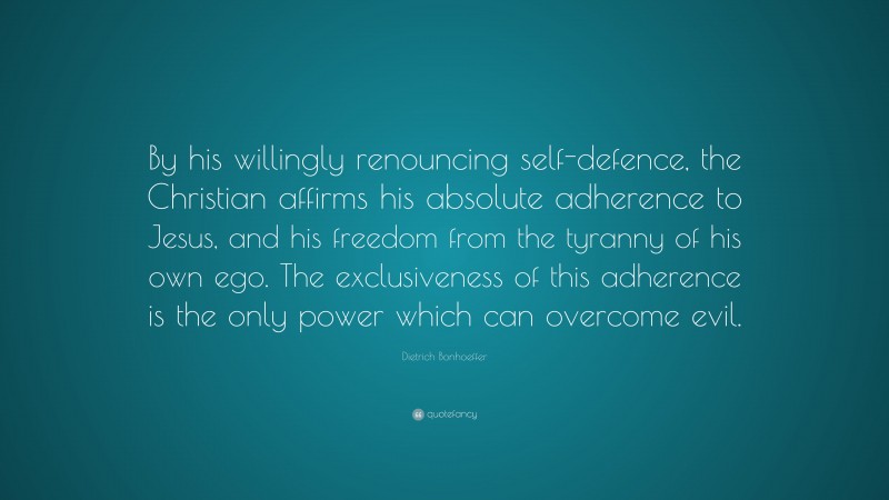 Dietrich Bonhoeffer Quote: “By his willingly renouncing self-defence, the Christian affirms his absolute adherence to Jesus, and his freedom from the tyranny of his own ego. The exclusiveness of this adherence is the only power which can overcome evil.”