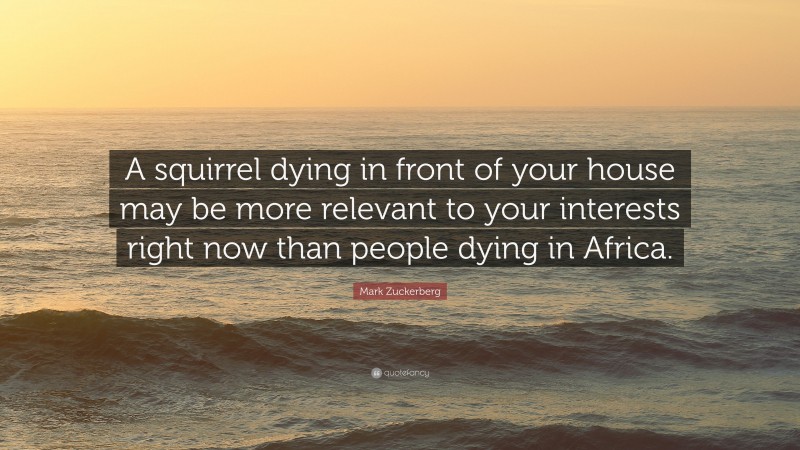 Mark Zuckerberg Quote: “A squirrel dying in front of your house may be more relevant to your interests right now than people dying in Africa.”