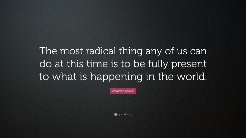 Joanna Macy Quote: “The most radical thing any of us can do at this time is to be fully present to what is happening in the world.”