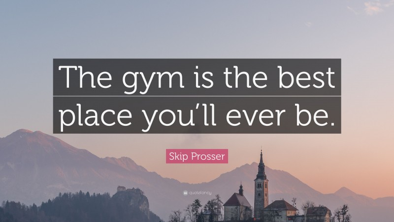 Skip Prosser Quote: “The gym is the best place you’ll ever be.”