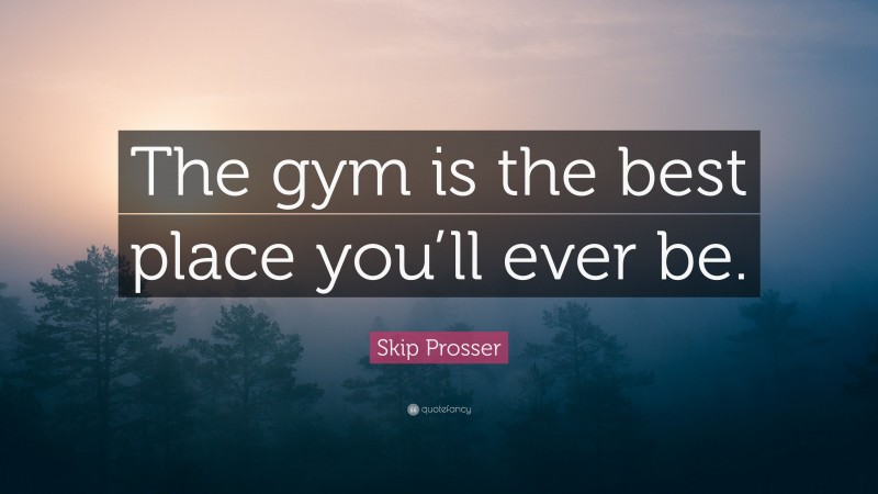 Skip Prosser Quote: “The gym is the best place you’ll ever be.”