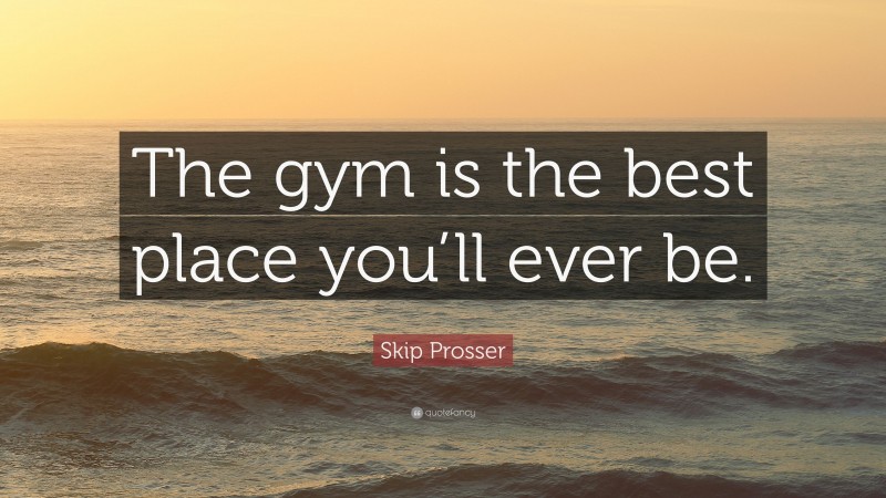 Skip Prosser Quote: “The gym is the best place you’ll ever be.”