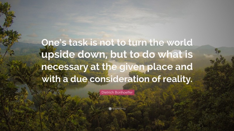 Dietrich Bonhoeffer Quote: “One’s task is not to turn the world upside down, but to do what is necessary at the given place and with a due consideration of reality.”