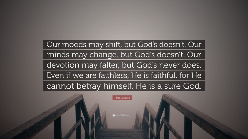Max Lucado Quote: “Our moods may shift, but God’s doesn’t. Our minds may change, but God’s doesn’t. Our devotion may falter, but God’s never does. Even if we are faithless, He is faithful, for He cannot betray himself. He is a sure God.”