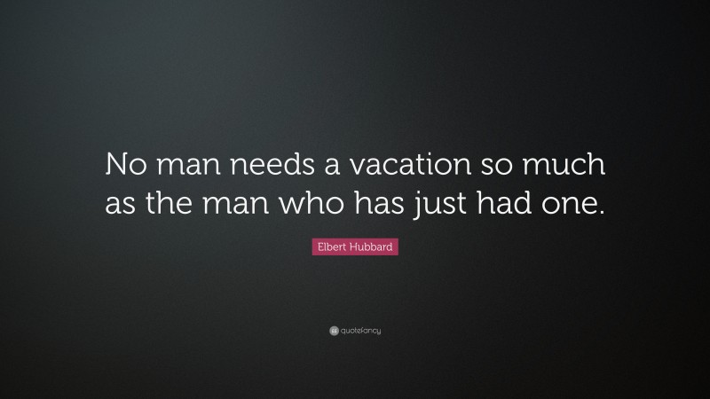 Elbert Hubbard Quote: “No man needs a vacation so much as the man who has just had one.”