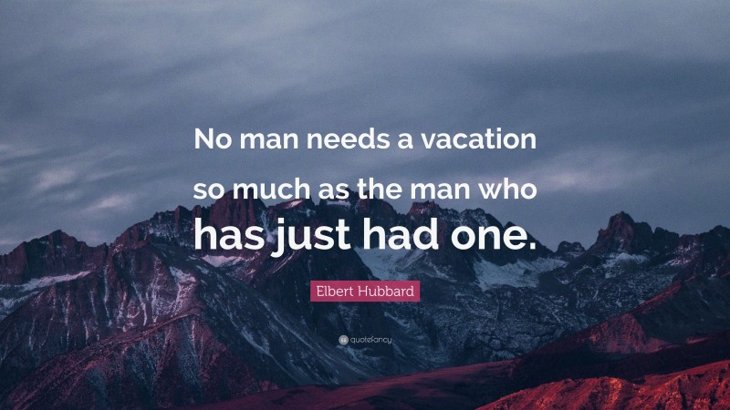 Elbert Hubbard Quote: “No man needs a vacation so much as the man who has just had one.”