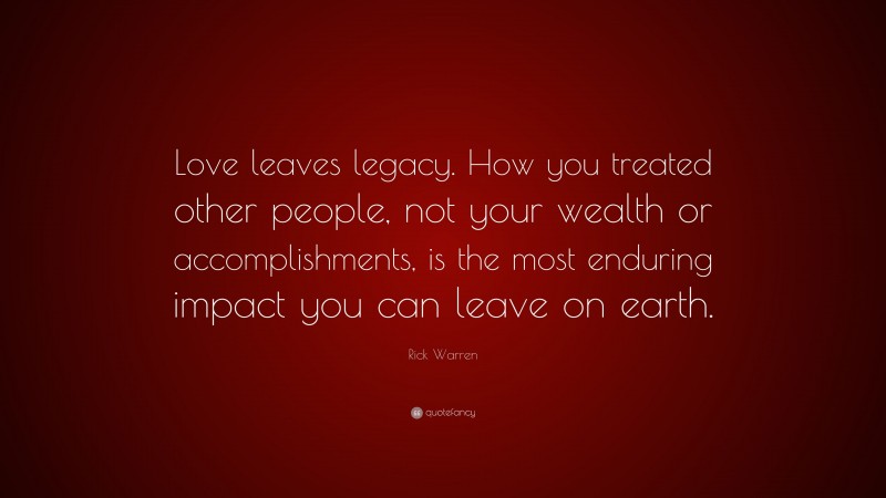Rick Warren Quote: “Love leaves legacy. How you treated other people, not your wealth or accomplishments, is the most enduring impact you can leave on earth.”