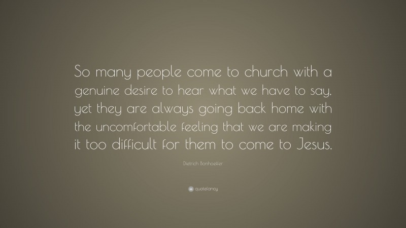 Dietrich Bonhoeffer Quote: “So many people come to church with a genuine desire to hear what we have to say, yet they are always going back home with the uncomfortable feeling that we are making it too difficult for them to come to Jesus.”