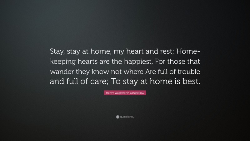 Henry Wadsworth Longfellow Quote: “Stay, stay at home, my heart and rest; Home-keeping hearts are the happiest, For those that wander they know not where Are full of trouble and full of care; To stay at home is best.”