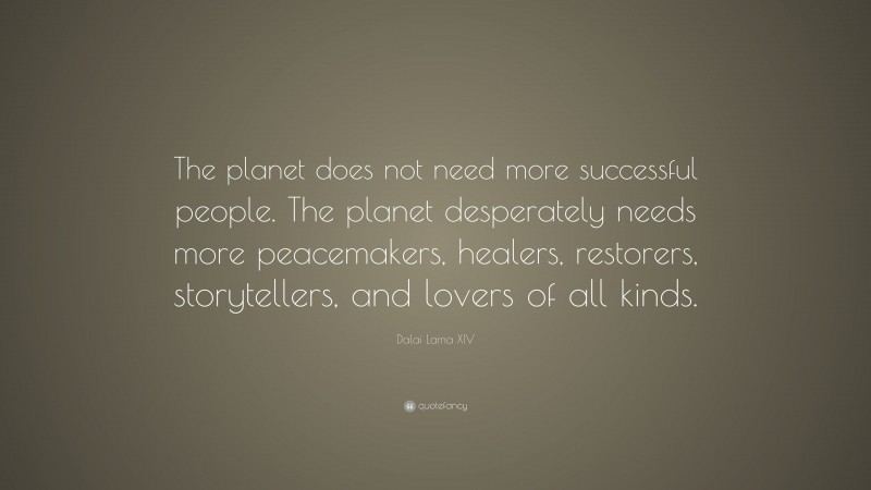 Dalai Lama XIV Quote: “The planet does not need more successful people. The planet desperately needs more peacemakers, healers, restorers, storytellers, and lovers of all kinds.”