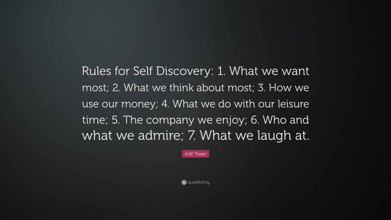 A.W. Tozer Quote: “Rules for Self Discovery: 1. What we want most; 2. What we think about most; 3. How we use our money; 4. What we do with our leisure time; 5. The company we enjoy; 6. Who and what we admire; 7. What we laugh at.”