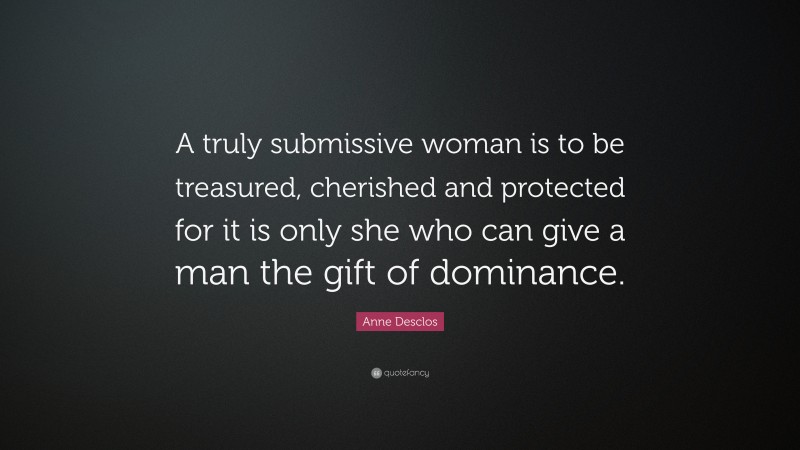 Anne Desclos Quote: “A truly submissive woman is to be treasured, cherished and protected for it is only she who can give a man the gift of dominance.”