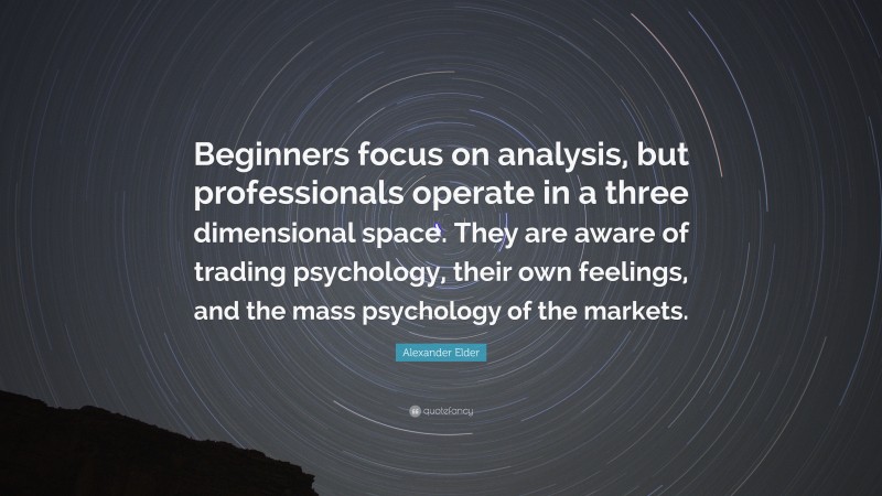Alexander Elder Quote: “Beginners focus on analysis, but professionals operate in a three dimensional space. They are aware of trading psychology, their own feelings, and the mass psychology of the markets.”