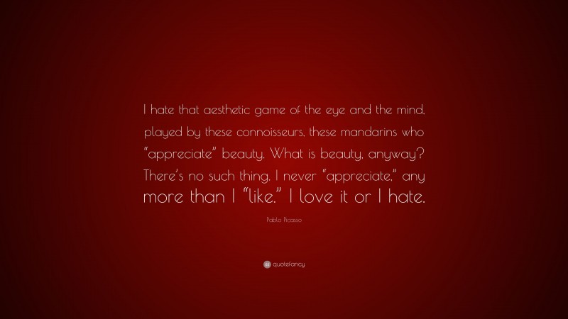Pablo Picasso Quote: “I hate that aesthetic game of the eye and the mind, played by these connoisseurs, these mandarins who “appreciate” beauty. What is beauty, anyway? There’s no such thing. I never “appreciate,” any more than I “like.” I love it or I hate.”