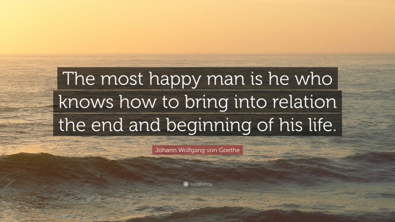 Johann Wolfgang von Goethe Quote: “The most happy man is he who knows how to bring into relation the end and beginning of his life.”