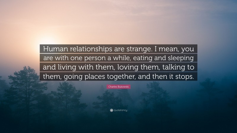 Charles Bukowski Quote: “Human relationships are strange. I mean, you are with one person a while, eating and sleeping and living with them, loving them, talking to them, going places together, and then it stops.”