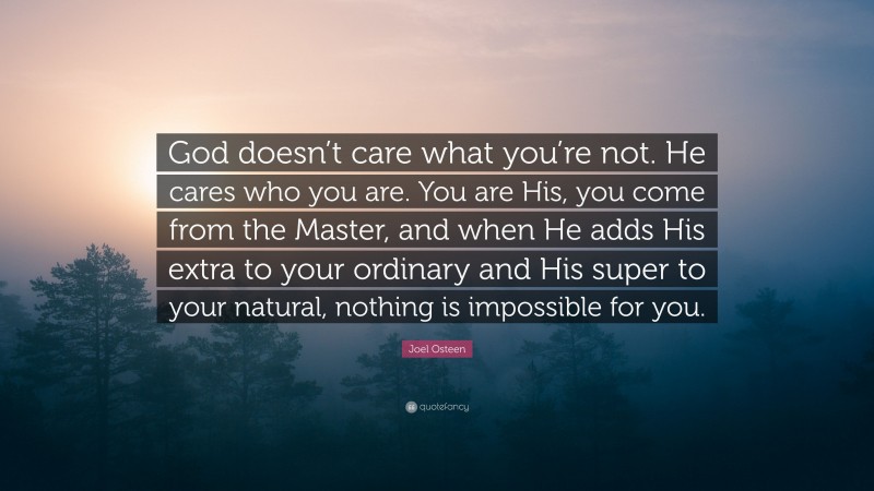 Joel Osteen Quote: “God doesn’t care what you’re not. He cares who you are. You are His, you come from the Master, and when He adds His extra to your ordinary and His super to your natural, nothing is impossible for you.”