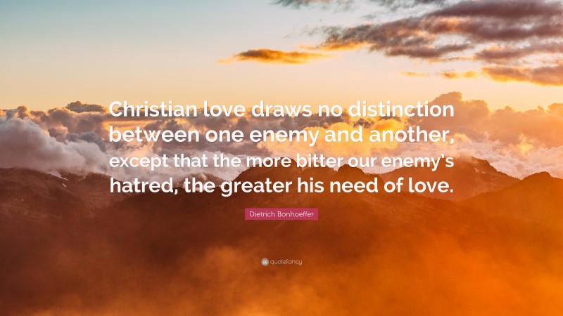 Dietrich Bonhoeffer Quote: “Christian love draws no distinction between one enemy and another, except that the more bitter our enemy’s hatred, the greater his need of love.”