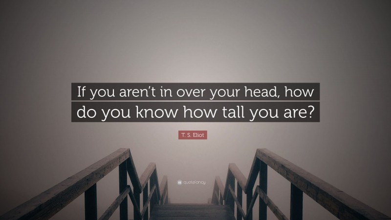 T. S. Eliot Quote: “If you aren’t in over your head, how do you know how tall you are?”