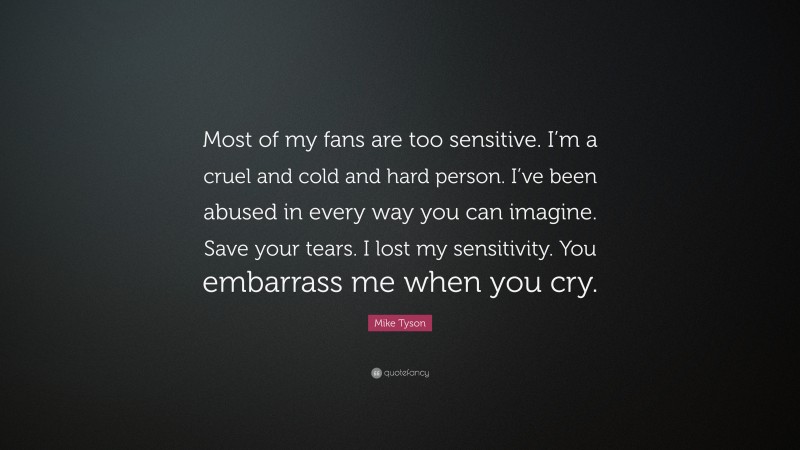 Mike Tyson Quote: “Most of my fans are too sensitive. I’m a cruel and cold and hard person. I’ve been abused in every way you can imagine. Save your tears. I lost my sensitivity. You embarrass me when you cry.”