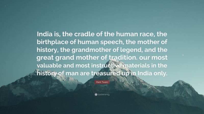 India is, the cradle of the human race, the birthplace of human speech, the mother of history, the grandmother of legend, and the great grand mother of tradition. our most valuable and most instructive materials in the history of man are treasured up in India only.