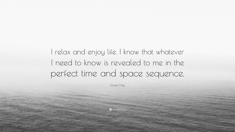 Louise Hay Quote: “I relax and enjoy life. I know that whatever I need to know is revealed to me in the perfect time and space sequence.”