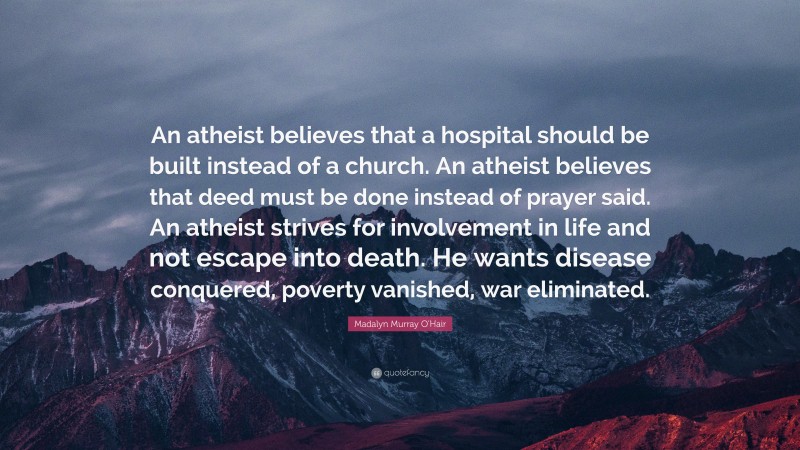 Madalyn Murray O'Hair Quote: “An atheist believes that a hospital should be built instead of a church. An atheist believes that deed must be done instead of prayer said. An atheist strives for involvement in life and not escape into death. He wants disease conquered, poverty vanished, war eliminated.”